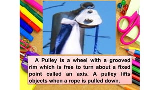 A Pulley is a wheel with a grooved
rim which is free to turn about a fixed
point called an axis. A pulley lifts
objects when a rope is pulled down.
 