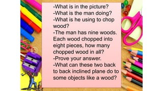 -What is in the picture?
-What is the man doing?
-What is he using to chop
wood?
-The man has nine woods.
Each wood chopped into
eight pieces, how many
chopped wood in all?
-Prove your answer.
-What can these two back
to back inclined plane do to
some objects like a wood?
 