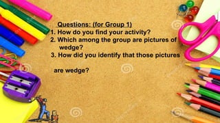 Questions: (for Group 1)
1. How do you find your activity?
2. Which among the group are pictures of
wedge?
3. How did you identify that those pictures
are wedge?
 