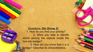 Questions: (for Group 2)
1. How do you find your activity?
2. Were you able to identify
which among the objects inside the
box are wedge?
3. How did you know that it is a
wedge? Describe its characteristics.
 