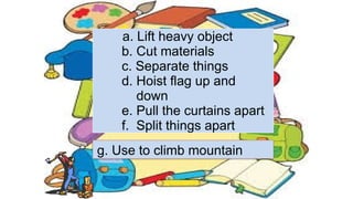 a. Lift heavy object
b. Cut materials
c. Separate things
d. Hoist flag up and
down
e. Pull the curtains apart
f. Split things apart
g. Use to climb mountain
 