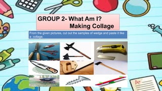 GROUP 2- What Am I?
Making Collage
From the given pictures, cut out the samples of wedge and paste it like
a collage.
 