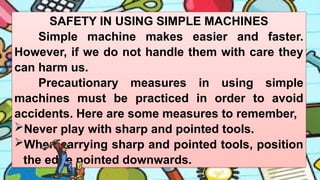 SAFETY IN USING SIMPLE MACHINES
Simple machine makes easier and faster.
However, if we do not handle them with care they
can harm us.
Precautionary measures in using simple
machines must be practiced in order to avoid
accidents. Here are some measures to remember,
Never play with sharp and pointed tools.
When carrying sharp and pointed tools, position
the edge pointed downwards.
 