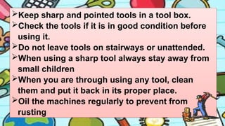 Keep sharp and pointed tools in a tool box.
Check the tools if it is in good condition before
using it.
Do not leave tools on stairways or unattended.
When using a sharp tool always stay away from
small children
When you are through using any tool, clean
them and put it back in its proper place.
Oil the machines regularly to prevent from
rusting
 