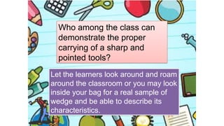 Who among the class can
demonstrate the proper
carrying of a sharp and
pointed tools?
Let the learners look around and roam
around the classroom or you may look
inside your bag for a real sample of
wedge and be able to describe its
characteristics.
 