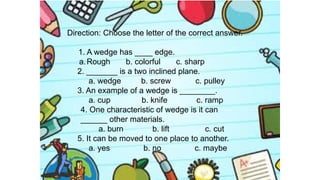 Direction: Choose the letter of the correct answer.
1. A wedge has ____ edge.
a.Rough b. colorful c. sharp
2. _______ is a two inclined plane.
a. wedge b. screw c. pulley
3. An example of a wedge is ________.
a. cup b. knife c. ramp
4. One characteristic of wedge is it can
______ other materials.
a. burn b. lift c. cut
5. It can be moved to one place to another.
a. yes b. no c. maybe
 