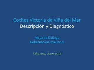 Coches Victoria de Viña del Mar
Descripción y Diagnóstico
Mesa de Diálogo
Gobernación Provincial
Valparaíso, Enero 2016
 