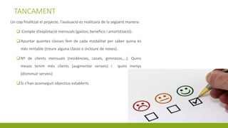 TANCAMENT
Un cop finalitzat el projecte, l’avaluació es realitzarà de la següent manera:
 Compte d’explotació mensuals (gastos, beneficis i amortització).
Apuntar quantes classes fem de cada modalitat per saber quina és
més rentable (treure alguna classe o incloure de noves).
Nº de clients mensuals (residències, casals, gimnasos,...). Quins
mesos tenim més clients (augmentar serveis) i quins menys
(disminuir serveis)
Si s’han aconseguit objectius establerts
 