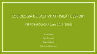 SOCIOLOGIA DE L’ACTIVITAT FÍSICA I L’ESPORT
INEFC BARCELONA (curs 2015-2016)
Aram Mujal
Yael Terrones
Roger Argemí
Mariona Caldentey
 