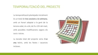 TEMPORALITZACIÓ DEL PROJECTE
La temporalització plantejada inicialment
és un total de tres sessions a la setmana,
amb un horari adaptat a la gent de la
tercera edat, és a dir, de 9 a 12h del matí,
amb possibles modificacions segons els
socis i sòcies.
La durada total del projecte seria d’un
any teòric, amb les festes i vacances
incloses.
 