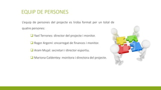 EQUIP DE PERSONES
L’equip de persones del projecte es troba format per un total de
quatre persones:
 Yael Terrones: director del projecte i monitor.
 Roger Argemí: encarregat de finances i monitor.
 Aram Mujal: secretari i director esportiu.
 Mariona Caldentey: monitora i directora del projecte.
 