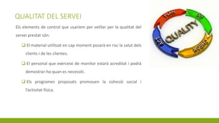 QUALITAT DEL SERVEI
Els elements de control que usaríem per vetllar per la qualitat del
servei prestat són:
 El material utilitzat en cap moment posarà en risc la salut dels
clients i de les clientes.
 El personal que exerceixi de monitor estarà acreditat i podrà
demostrar-ho quan es necessiti.
 Els programes proposats promouen la cohesió social i
l’activitat física.
 