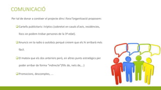 COMUNICACIÓ
Per tal de donar a conèixer el projecte dins i fora l’organització proposem:
Cartells publicitaris i tríptics (sobretot en casals d'avis, residències,
llocs on podem trobar persones de la 3ª edat).
Anuncis en la radio o autobús perquè creiem que els hi arribarà més
fàcil.
El mateix que els dos anteriors però, en altres punts estratègics per
poder arribar de forma “indirecte”(fills de, nets de,...)
Promocions, descomptes, ...
 