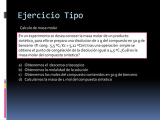 Ejercicio Tipo
Calculo de masa molar
En un experimento se desea conocer la masa molar de un producto
sintético, para ello se prepara una disolucion de 2 g del compuesto en 50 g de
benceno (P. cong: 5,5 ºC; Kc = 5,12 ºC/m) tras una operación simple se
obtiene el punto de congelación de la disolución igual a 4,5 ºC ¿Cuál es la
masa molar del compuesto sintetico?
a) Obtenemos el descenso crioscopico
b) Obtenemos la molalidad de la solución
c) Obtenemos los moles del compuesto contenidos en 50 g de benceno
d) Calculamos la masa de 1 mol del compuesto sintetico
 