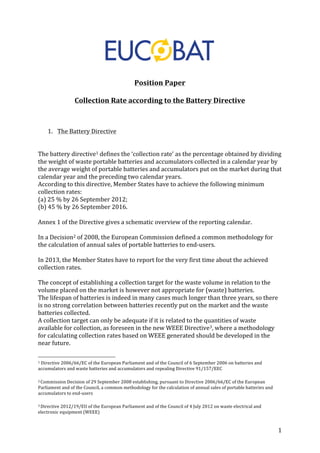1 
Position 
Paper 
Collection 
Rate 
according 
to 
the 
Battery 
Directive 
1. The 
Battery 
Directive 
The 
battery 
directive1 
defines 
the 
‘collection 
rate’ 
as 
the 
percentage 
obtained 
by 
dividing 
the 
weight 
of 
waste 
portable 
batteries 
and 
accumulators 
collected 
in 
a 
calendar 
year 
by 
the 
average 
weight 
of 
portable 
batteries 
and 
accumulators 
put 
on 
the 
market 
during 
that 
calendar 
year 
and 
the 
preceding 
two 
calendar 
years. 
According 
to 
this 
directive, 
Member 
States 
have 
to 
achieve 
the 
following 
minimum 
collection 
rates: 
(a) 
25 
% 
by 
26 
September 
2012; 
(b) 
45 
% 
by 
26 
September 
2016. 
Annex 
1 
of 
the 
Directive 
gives 
a 
schematic 
overview 
of 
the 
reporting 
calendar. 
In 
a 
Decision2 
of 
2008, 
the 
European 
Commission 
defined 
a 
common 
methodology 
for 
the 
calculation 
of 
annual 
sales 
of 
portable 
batteries 
to 
end-­‐users. 
In 
2013, 
the 
Member 
States 
have 
to 
report 
for 
the 
very 
first 
time 
about 
the 
achieved 
collection 
rates. 
The 
concept 
of 
establishing 
a 
collection 
target 
for 
the 
waste 
volume 
in 
relation 
to 
the 
volume 
placed 
on 
the 
market 
is 
however 
not 
appropriate 
for 
(waste) 
batteries. 
The 
lifespan 
of 
batteries 
is 
indeed 
in 
many 
cases 
much 
longer 
than 
three 
years, 
so 
there 
is 
no 
strong 
correlation 
between 
batteries 
recently 
put 
on 
the 
market 
and 
the 
waste 
batteries 
collected. 
A 
collection 
target 
can 
only 
be 
adequate 
if 
it 
is 
related 
to 
the 
quantities 
of 
waste 
available 
for 
collection, 
as 
foreseen 
in 
the 
new 
WEEE 
Directive3, 
where 
a 
methodology 
for 
calculating 
collection 
rates 
based 
on 
WEEE 
generated 
should 
be 
developed 
in 
the 
near 
future. 
1 
Directive 
2006/66/EC 
of 
the 
European 
Parliament 
and 
of 
the 
Council 
of 
6 
September 
2006 
on 
batteries 
and 
accumulators 
and 
waste 
batteries 
and 
accumulators 
and 
repealing 
Directive 
91/157/EEC 
2 
Commission 
Decision 
of 
29 
September 
2008 
establishing, 
pursuant 
to 
Directive 
2006/66/EC 
of 
the 
European 
Parliament 
and 
of 
the 
Council, 
a 
common 
methodology 
for 
the 
calculation 
of 
annual 
sales 
of 
portable 
batteries 
and 
accumulators 
to 
end-­‐users 
3 
Directive 
2012/19/EU 
of 
the 
European 
Parliament 
and 
of 
the 
Council 
of 
4 
July 
2012 
on 
waste 
electrical 
and 
electronic 
equipment 
(WEEE) 
 