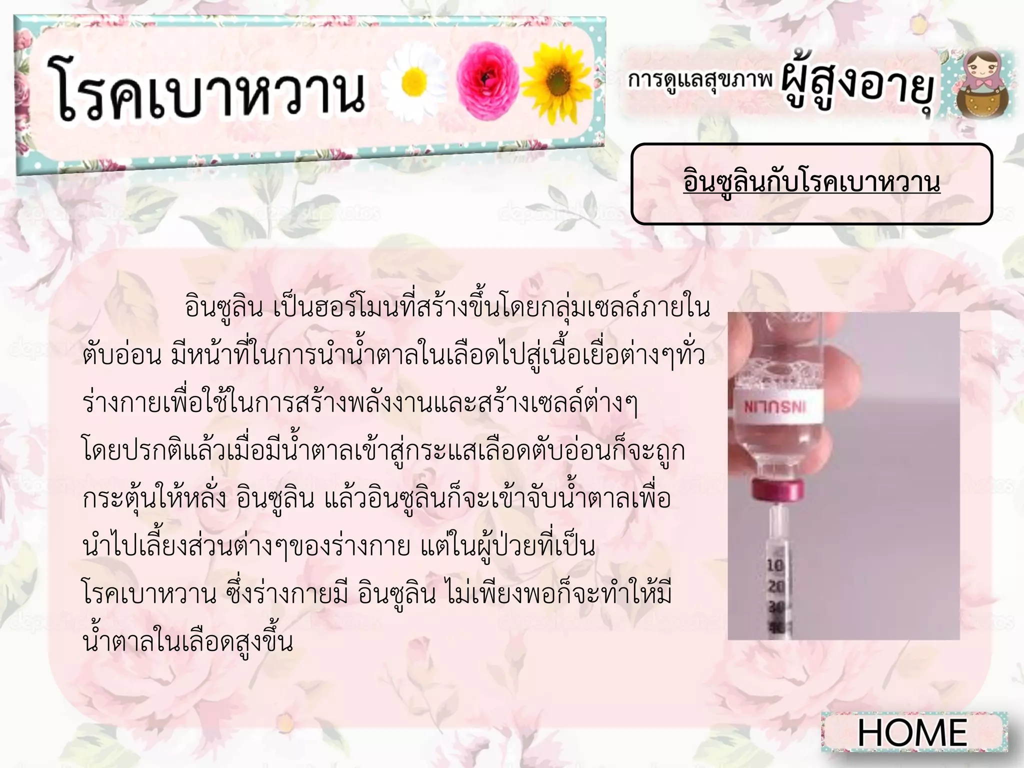 อินซูลินกับโรคเบาหวาน
อินซูลิน เป็นฮอร์โมนที่สร้างขึ้นโดยกลุ่มเซลล์ภายใน
ตับอ่อน มีหน้าที่ในการนาน้าตาลในเลือดไปสู่เนื้อเยื่อต่างๆทั่ว
ร่างกายเพื่อใช้ในการสร้างพลังงานและสร้างเซลล์ต่างๆ
โดยปรกติแล้วเมื่อมีน้าตาลเข้าสู่กระแสเลือดตับอ่อนก็จะถูก
กระตุ้นให้หลั่ง อินซูลิน แล้วอินซูลินก็จะเข้าจับน้าตาลเพื่อ
นาไปเลี้ยงส่วนต่างๆของร่างกาย แต่ในผู้ป่วยที่เป็น
โรคเบาหวาน ซึ่งร่างกายมี อินซูลิน ไม่เพียงพอก็จะทาให้มี
น้าตาลในเลือดสูงขึ้น

 