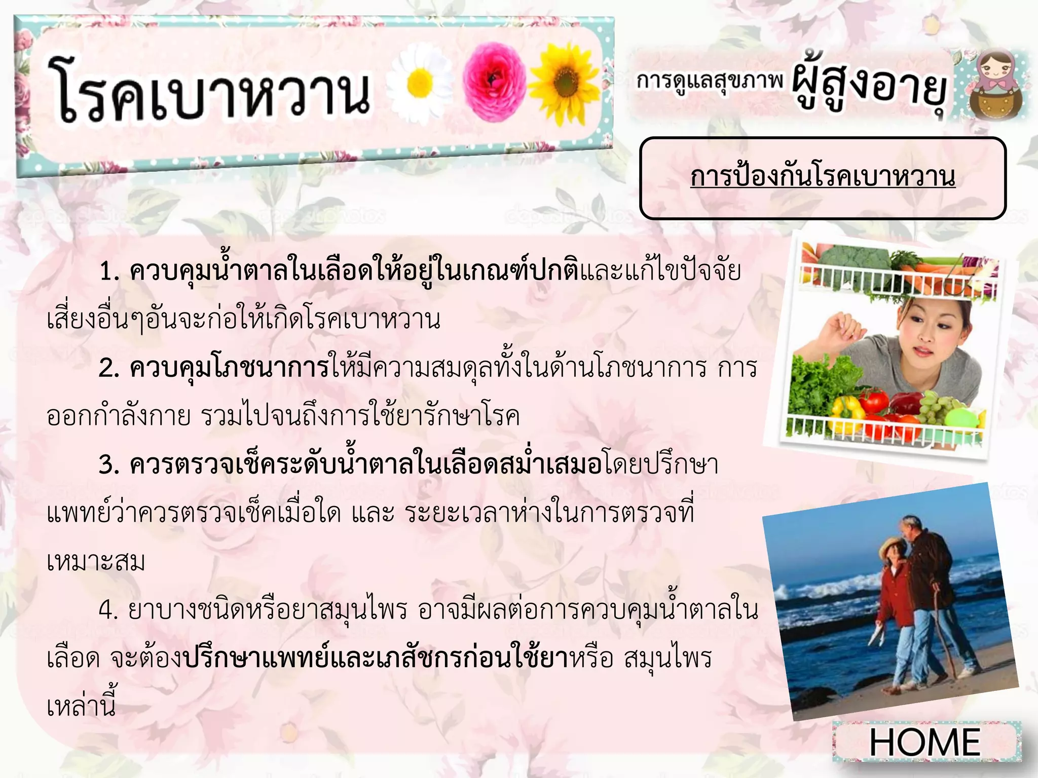 การป้องกันโรคเบาหวาน
1. ควบคุมน้าตาลในเลือดให้อยู่ในเกณฑ์ปกติและแก้ไขปัจจัย
เสี่ยงอื่นๆอันจะก่อให้เกิดโรคเบาหวาน
2. ควบคุมโภชนาการให้มีความสมดุลทั้งในด้านโภชนาการ การ
ออกกาลังกาย รวมไปจนถึงการใช้ยารักษาโรค
3. ควรตรวจเช็คระดับน้าตาลในเลือดสม่าเสมอโดยปรึกษา
แพทย์ว่าควรตรวจเช็คเมื่อใด และ ระยะเวลาห่างในการตรวจที่
เหมาะสม
4. ยาบางชนิดหรือยาสมุนไพร อาจมีผลต่อการควบคุมน้าตาลใน
เลือด จะต้องปรึกษาแพทย์และเภสัชกรก่อนใช้ยาหรือ สมุนไพร
เหล่านี้

 