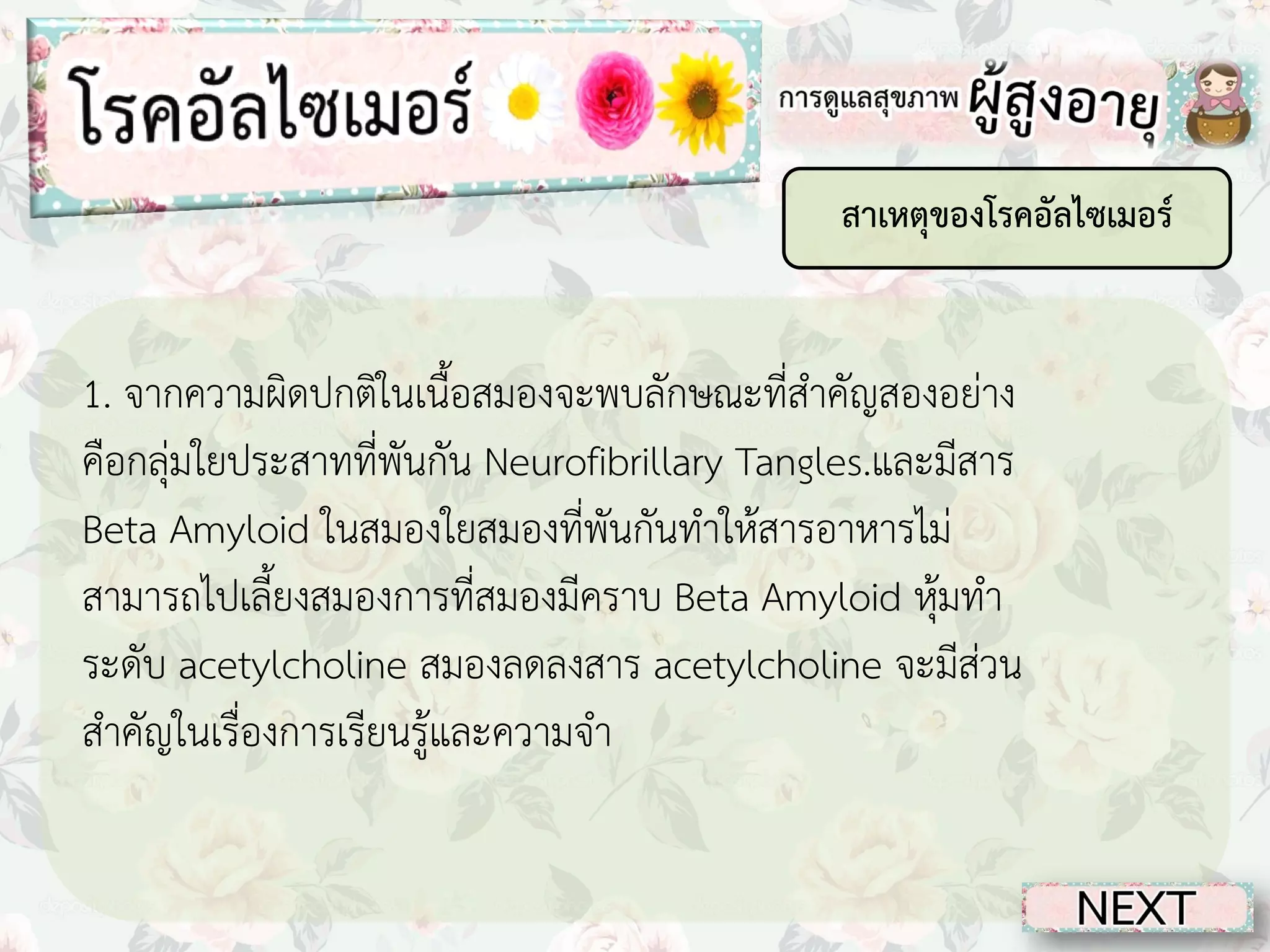 สาเหตุของโรคอัลไซเมอร์

1. จากความผิดปกติในเนื้อสมองจะพบลักษณะที่สาคัญสองอย่าง
คือกลุ่มใยประสาทที่พันกัน Neurofibrillary Tangles.และมีสาร
Beta Amyloid ในสมองใยสมองที่พันกันทาให้สารอาหารไม่
สามารถไปเลี้ยงสมองการที่สมองมีคราบ Beta Amyloid หุ้มทา
ระดับ acetylcholine สมองลดลงสาร acetylcholine จะมีส่วน
สาคัญในเรื่องการเรียนรู้และความจา

 