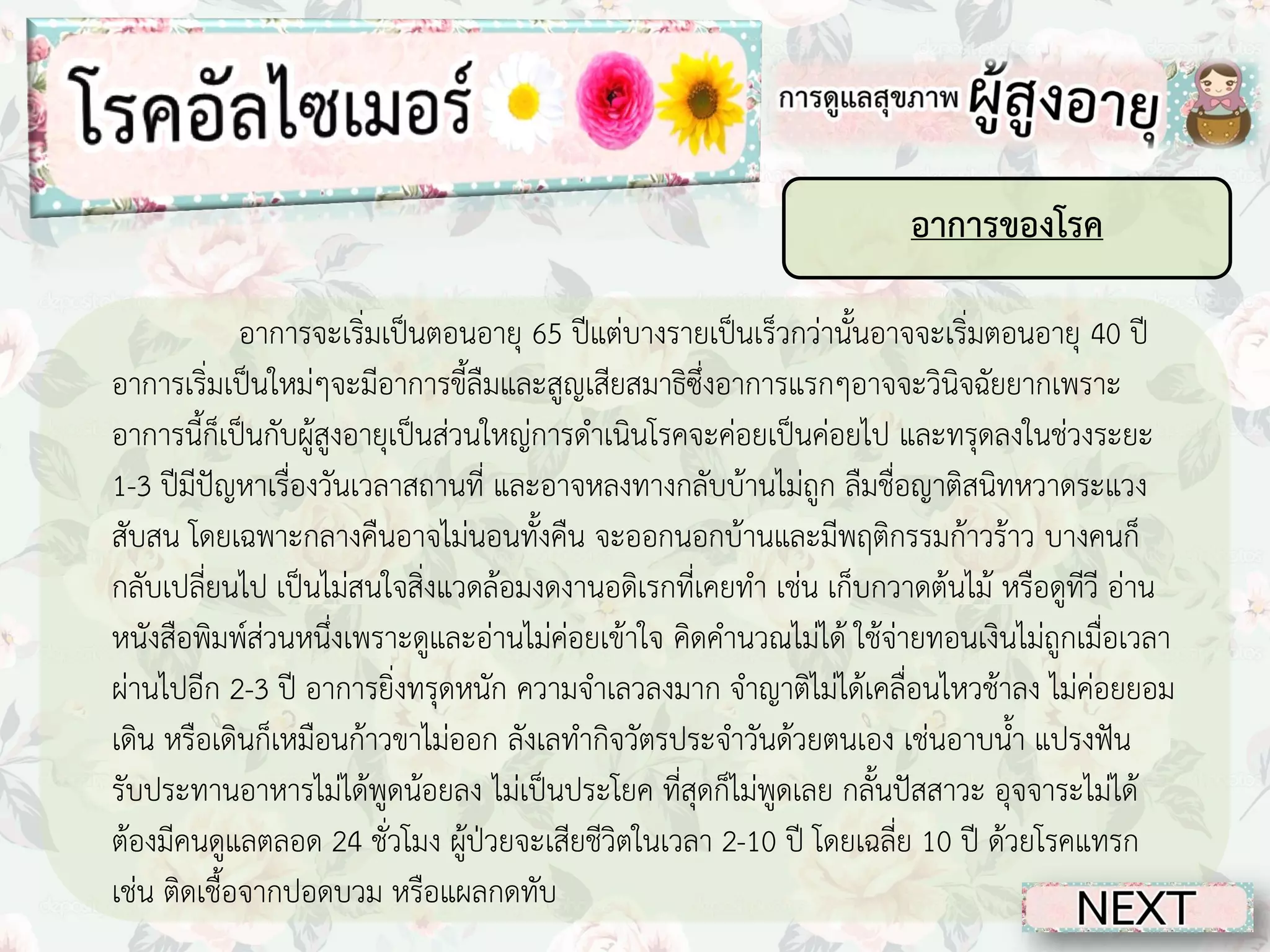 อาการของโรค
อาการจะเริ่มเป็นตอนอายุ 65 ปีแต่บางรายเป็นเร็วกว่านั้นอาจจะเริ่มตอนอายุ 40 ปี
อาการเริ่มเป็นใหม่ๆจะมีอาการขี้ลืมและสูญเสียสมาธิซึ่งอาการแรกๆอาจจะวินิจฉัยยากเพราะ
อาการนี้ก็เป็นกับผู้สูงอายุเป็นส่วนใหญ่การดาเนินโรคจะค่อยเป็นค่อยไป และทรุดลงในช่วงระยะ
1-3 ปีมีปัญหาเรื่องวันเวลาสถานที่ และอาจหลงทางกลับบ้านไม่ถูก ลืมชื่อญาติสนิทหวาดระแวง
สับสน โดยเฉพาะกลางคืนอาจไม่นอนทั้งคืน จะออกนอกบ้านและมีพฤติกรรมก้าวร้าว บางคนก็
กลับเปลี่ยนไป เป็นไม่สนใจสิ่งแวดล้อมงดงานอดิเรกที่เคยทา เช่น เก็บกวาดต้นไม้ หรือดูทีวี อ่าน
หนังสือพิมพ์ส่วนหนึ่งเพราะดูและอ่านไม่ค่อยเข้าใจ คิดคานวณไม่ได้ ใช้จ่ายทอนเงินไม่ถูกเมื่อเวลา
ผ่านไปอีก 2-3 ปี อาการยิ่งทรุดหนัก ความจาเลวลงมาก จาญาติไม่ได้เคลื่อนไหวช้าลง ไม่ค่อยยอม
เดิน หรือเดินก็เหมือนก้าวขาไม่ออก ลังเลทากิจวัตรประจาวันด้วยตนเอง เช่นอาบน้า แปรงฟัน
รับประทานอาหารไม่ได้พูดน้อยลง ไม่เป็นประโยค ที่สุดก็ไม่พูดเลย กลั้นปัสสาวะ อุจจาระไม่ได้
ต้องมีคนดูแลตลอด 24 ชั่วโมง ผู้ป่วยจะเสียชีวิตในเวลา 2-10 ปี โดยเฉลี่ย 10 ปี ด้วยโรคแทรก
เช่น ติดเชื้อจากปอดบวม หรือแผลกดทับ

 