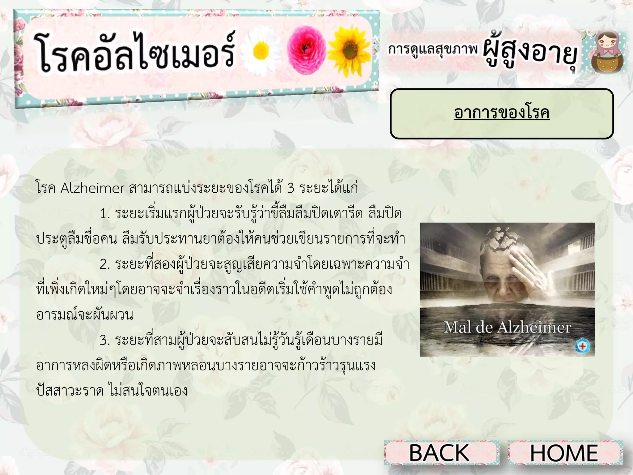 อาการของโรค
โรค Alzheimer สามารถแบ่งระยะของโรคได้ 3 ระยะได้แก่
1. ระยะเริ่มแรกผู้ป่วยจะรับรู้ว่าขี้ลืมลืมปิดเตารีด ลืมปิด
ประตูลืมชื่อคน ลืมรับประทานยาต้องให้คนช่วยเขียนรายการที่จะทา
2. ระยะที่สองผู้ป่วยจะสูญเสียความจาโดยเฉพาะความจา
ที่เพิ่งเกิดใหม่ๆโดยอาจจะจาเรื่องราวในอดีตเริ่มใช้คาพูดไม่ถูกต้อง
อารมณ์จะผันผวน
3. ระยะที่สามผู้ป่วยจะสับสนไม่รู้วันรู้เดือนบางรายมี
อาการหลงผิดหรือเกิดภาพหลอนบางรายอาจจะก้าวร้าวรุนแรง
ปัสสาวะราด ไม่สนใจตนเอง

 