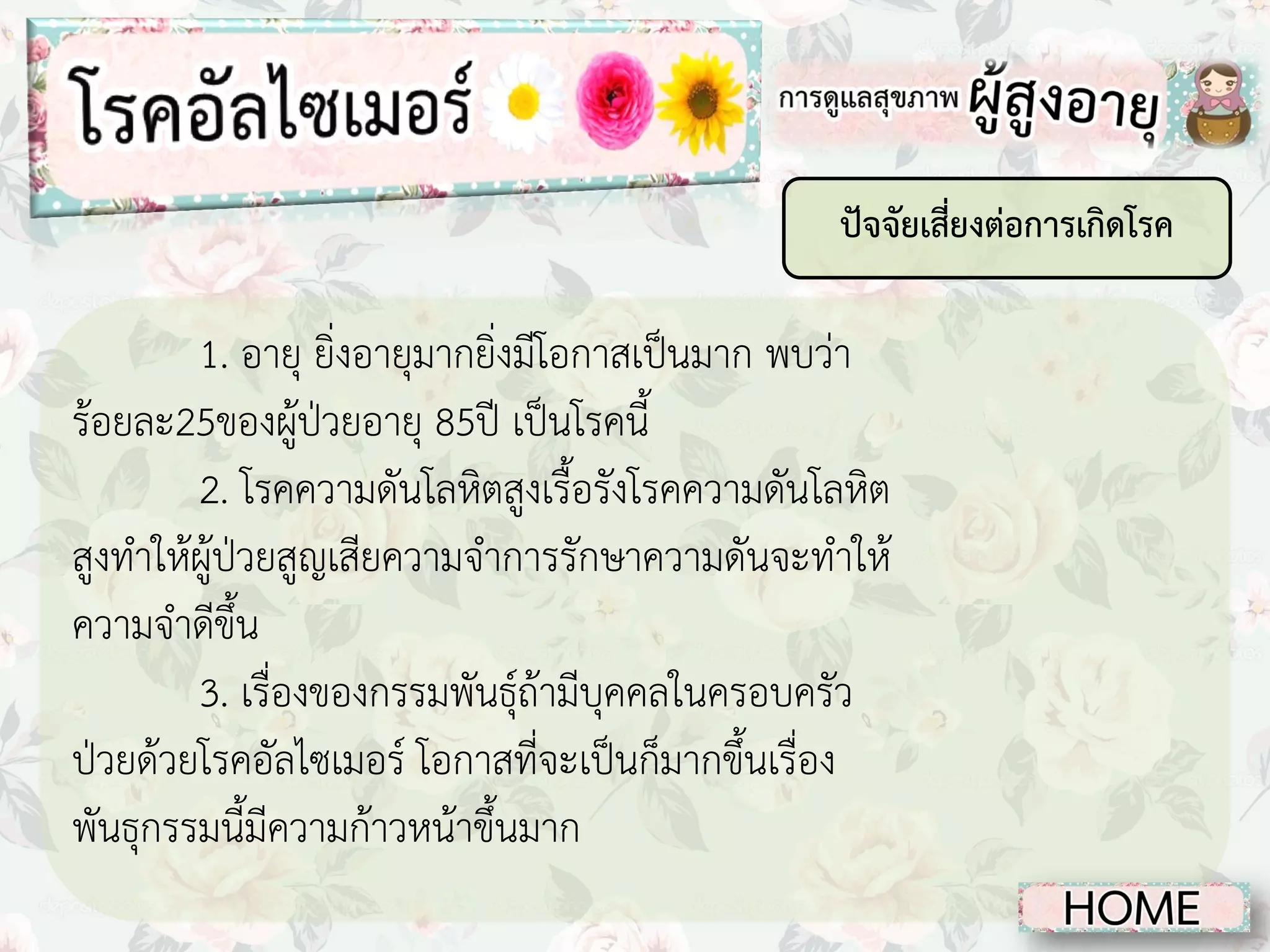 ปัจจัยเสี่ยงต่อการเกิดโรค

1. อายุ ยิ่งอายุมากยิ่งมีโอกาสเป็นมาก พบว่า
ร้อยละ25ของผู้ป่วยอายุ 85ปี เป็นโรคนี้
2. โรคความดันโลหิตสูงเรื้อรังโรคความดันโลหิต
สูงทาให้ผู้ป่วยสูญเสียความจาการรักษาความดันจะทาให้
ความจาดีขึ้น
3. เรื่องของกรรมพันธุ์ถ้ามีบุคคลในครอบครัว
ป่วยด้วยโรคอัลไซเมอร์ โอกาสที่จะเป็นก็มากขึ้นเรื่อง
พันธุกรรมนี้มีความก้าวหน้าขึ้นมาก

 