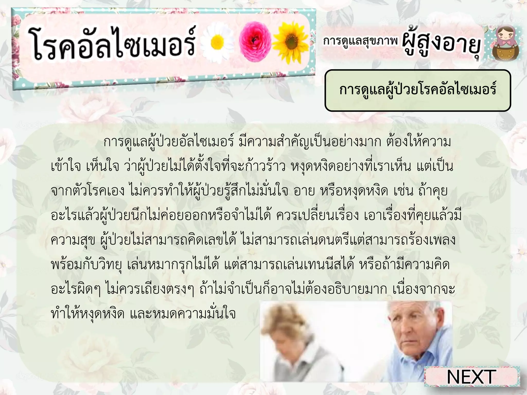 การดูแลผู้ป่วยโรคอัลไซเมอร์
การดูแลผู้ป่วยอัลไซเมอร์ มีความสาคัญเป็นอย่างมาก ต้องให้ความ
เข้าใจ เห็นใจ ว่าผู้ป่วยไม่ได้ตั้งใจที่จะก้าวร้าว หงุดหงิดอย่างที่เราเห็น แต่เป็น
จากตัวโรคเอง ไม่ควรทาให้ผู้ป่วยรู้สึกไม่มั่นใจ อาย หรือหงุดหงิด เช่น ถ้าคุย
อะไรแล้วผู้ป่วยนึกไม่ค่อยออกหรือจาไม่ได้ ควรเปลี่ยนเรื่อง เอาเรื่องที่คุยแล้วมี
ความสุข ผู้ป่วยไม่สามารถคิดเลขได้ ไม่สามารถเล่นดนตรีแต่สามารถร้องเพลง
พร้อมกับวิทยุ เล่นหมากรุกไม่ได้ แต่สามารถเล่นเทนนีสได้ หรือถ้ามีความคิด
อะไรผิดๆ ไม่ควรเถียงตรงๆ ถ้าไม่จาเป็นก็อาจไม่ต้องอธิบายมาก เนื่องจากจะ
ทาให้หงุดหงิด และหมดความมั่นใจ

 