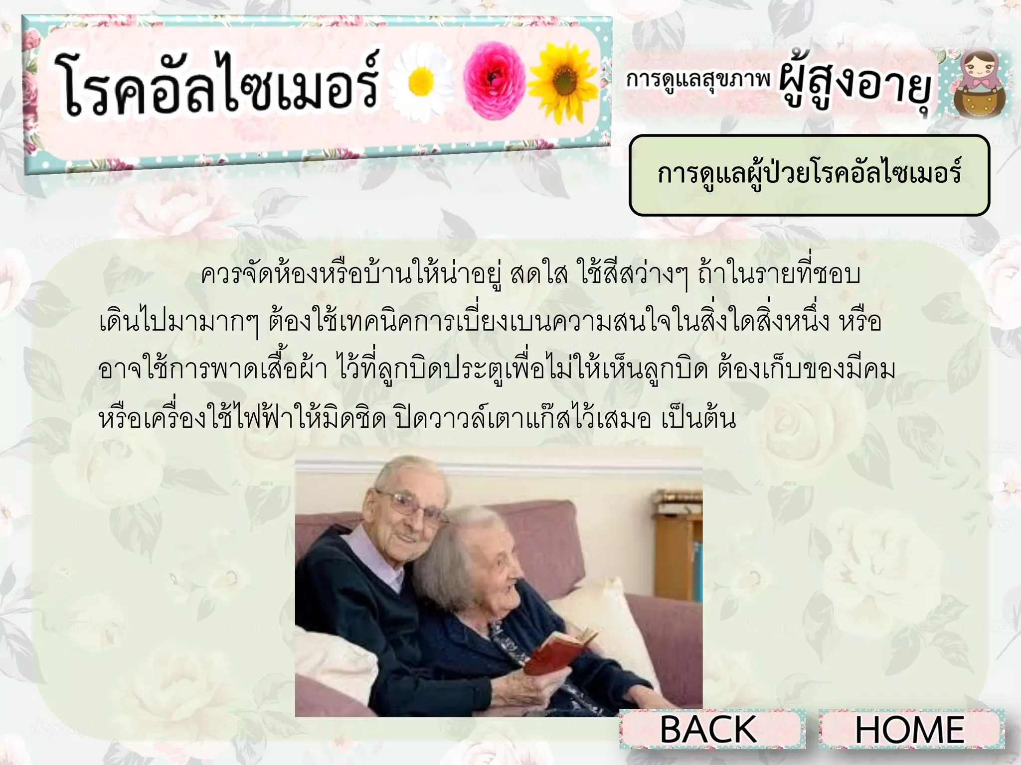 การดูแลผู้ป่วยโรคอัลไซเมอร์
ควรจัดห้ องหรื อบ้ านให้ น่าอยู่ สดใส ใช้ สีสว่างๆ ถ้ าในรายที่ชอบ
เดินไปมามากๆ ต้ องใช้ เทคนิคการเบี่ยงเบนความสนใจในสิงใดสิงหนึง หรื อ
่ ่ ่
อาจใช้ การพาดเสื ้อผ้ า ไว้ ที่ลกบิดประตูเพื่อไม่ให้ เห็นลูกบิด ต้ องเก็บของมีคม
ู
หรื อเครื่ องใช้ ไฟฟาให้ มิดชิด ปิ ดวาวล์เตาแก๊ สไว้ เสมอ เป็ นต้ น
้

 