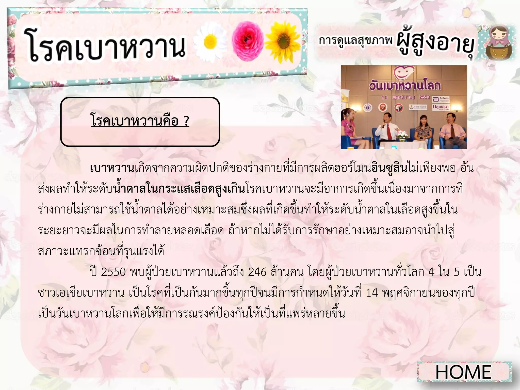 โรคเบาหวานคือ ?
เบาหวานเกิดจากความผิดปกติของร่างกายที่มีการผลิตฮอร์โมนอินซูลินไม่เพียงพอ อัน
ส่งผลทาให้ระดับน้าตาลในกระแสเลือดสูงเกินโรคเบาหวานจะมีอาการเกิดขึ้นเนื่องมาจากการที่
ร่างกายไม่สามารถใช้น้าตาลได้อย่างเหมาะสมซึ่งผลที่เกิดขึ้นทาให้ระดับน้าตาลในเลือดสูงขึ้นใน
ระยะยาวจะมีผลในการทาลายหลอดเลือด ถ้าหากไม่ได้รับการรักษาอย่างเหมาะสมอาจนาไปสู่
สภาวะแทรกซ้อนที่รุนแรงได้
ปี 2550 พบผู้ป่วยเบาหวานแล้วถึง 246 ล้านคน โดยผู้ป่วยเบาหวานทั่วโลก 4 ใน 5 เป็น
ชาวเอเชียเบาหวาน เป็นโรคที่เป็นกันมากขึ้นทุกปีจนมีการกาหนดให้วันที่ 14 พฤศจิกายนของทุกปี
เป็นวันเบาหวานโลกเพื่อให้มีการรณรงค์ป้องกันให้เป็นที่แพร่หลายขึ้น

 