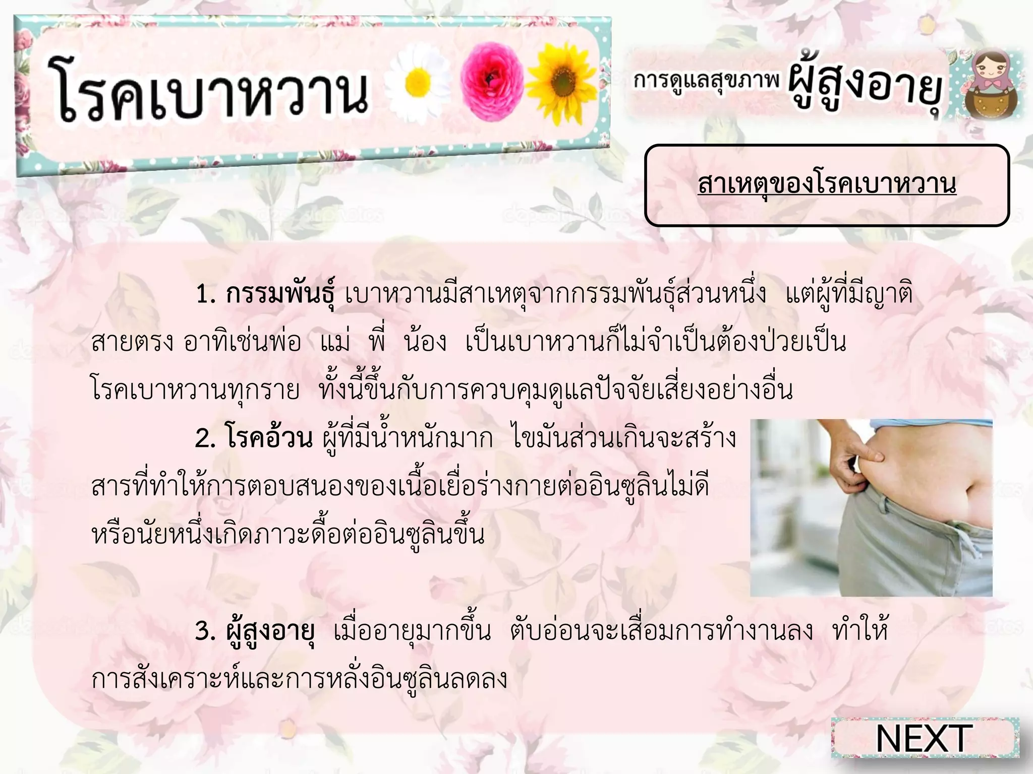 สาเหตุของโรคเบาหวาน
1. กรรมพันธุ์ เบาหวานมีสาเหตุจากกรรมพันธุ์ส่วนหนึ่ง แต่ผู้ที่มีญาติ
สายตรง อาทิเช่นพ่อ แม่ พี่ น้อง เป็นเบาหวานก็ไม่จาเป็นต้องป่วยเป็น
โรคเบาหวานทุกราย ทั้งนี้ขึ้นกับการควบคุมดูแลปัจจัยเสี่ยงอย่างอื่น
2. โรคอ้วน ผู้ที่มีน้าหนักมาก ไขมันส่วนเกินจะสร้าง
สารที่ทาให้การตอบสนองของเนื้อเยื่อร่างกายต่ออินซูลินไม่ดี
หรือนัยหนึ่งเกิดภาวะดื้อต่ออินซูลินขึ้น
3. ผู้สูงอายุ เมื่ออายุมากขึ้น ตับอ่อนจะเสื่อมการทางานลง ทาให้
การสังเคราะห์และการหลั่งอินซูลินลดลง

 