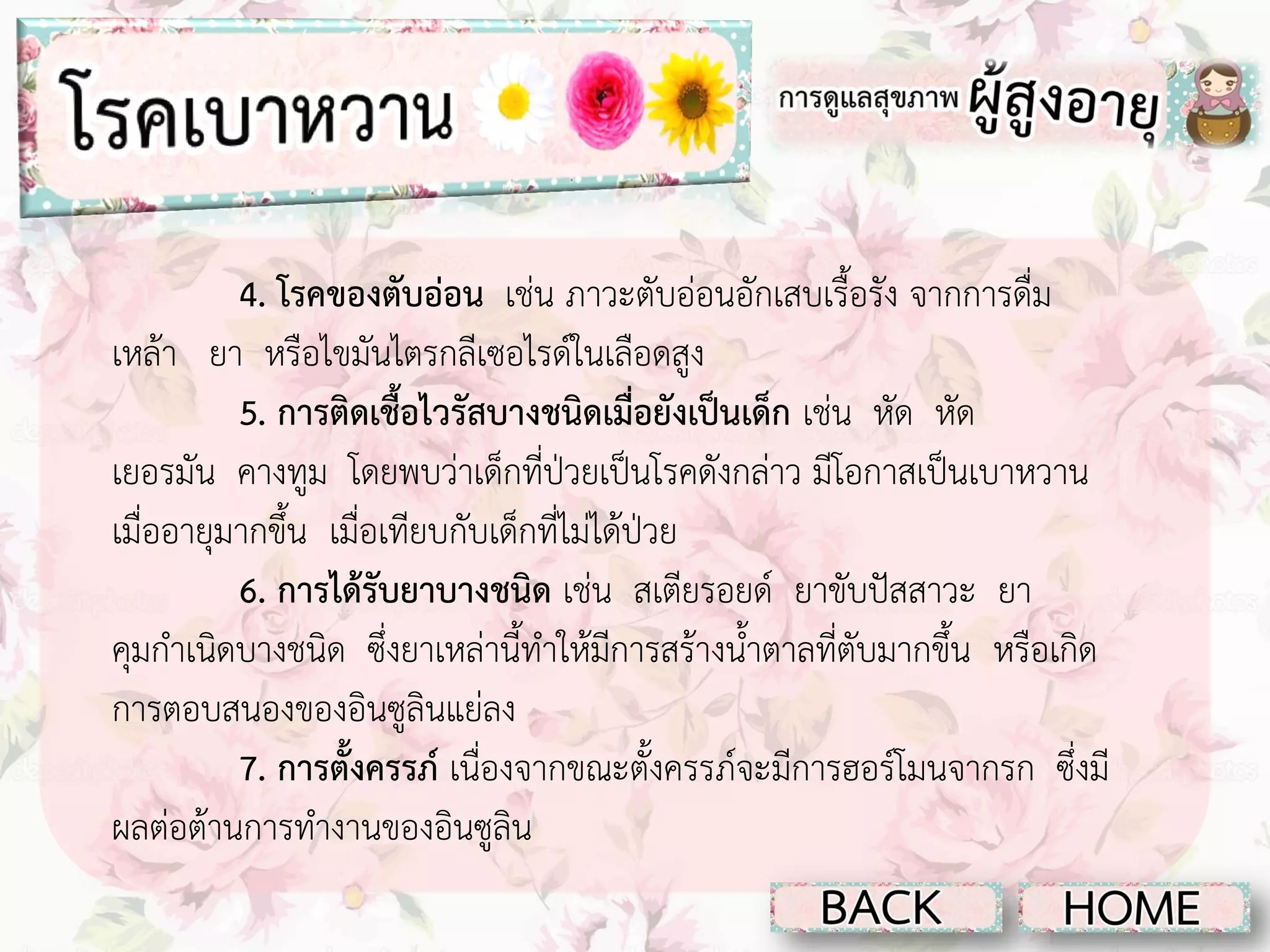4. โรคของตับอ่อน เช่น ภาวะตับอ่อนอักเสบเรื้อรัง จากการดื่ม
เหล้า ยา หรือไขมันไตรกลีเซอไรด์ในเลือดสูง
5. การติดเชื้อไวรัสบางชนิดเมื่อยังเป็นเด็ก เช่น หัด หัด
เยอรมัน คางทูม โดยพบว่าเด็กที่ป่วยเป็นโรคดังกล่าว มีโอกาสเป็นเบาหวาน
เมื่ออายุมากขึ้น เมื่อเทียบกับเด็กที่ไม่ได้ป่วย
6. การได้รับยาบางชนิด เช่น สเตียรอยด์ ยาขับปัสสาวะ ยา
คุมกาเนิดบางชนิด ซึ่งยาเหล่านี้ทาให้มีการสร้างน้าตาลที่ตับมากขึ้น หรือเกิด
การตอบสนองของอินซูลินแย่ลง
7. การตั้งครรภ์ เนื่องจากขณะตั้งครรภ์จะมีการฮอร์โมนจากรก ซึ่งมี
ผลต่อต้านการทางานของอินซูลิน

 