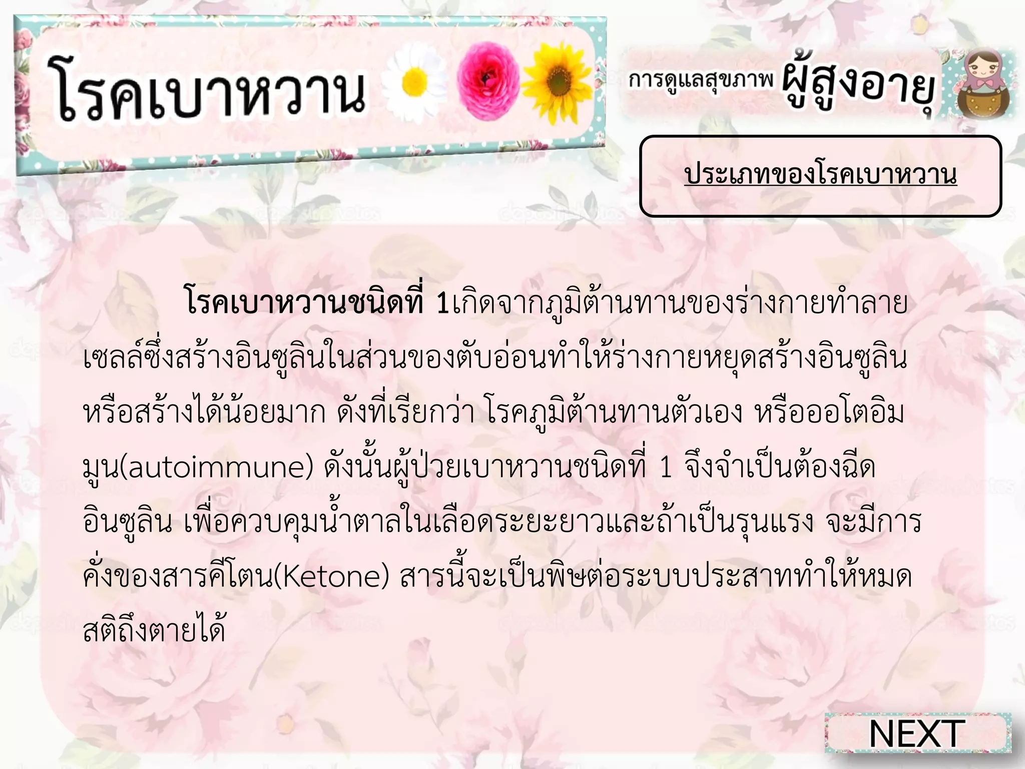 ประเภทของโรคเบาหวาน

โรคเบาหวานชนิดที่ 1เกิดจากภูมิต้านทานของร่างกายทาลาย
เซลล์ซึ่งสร้างอินซูลินในส่วนของตับอ่อนทาให้ร่างกายหยุดสร้างอินซูลิน
หรือสร้างได้น้อยมาก ดังที่เรียกว่า โรคภูมิต้านทานตัวเอง หรือออโตอิม
มูน(autoimmune) ดังนั้นผู้ป่วยเบาหวานชนิดที่ 1 จึงจาเป็นต้องฉีด
อินซูลิน เพื่อควบคุมน้าตาลในเลือดระยะยาวและถ้าเป็นรุนแรง จะมีการ
คั่งของสารคีโตน(Ketone) สารนี้จะเป็นพิษต่อระบบประสาททาให้หมด
สติถึงตายได้

 