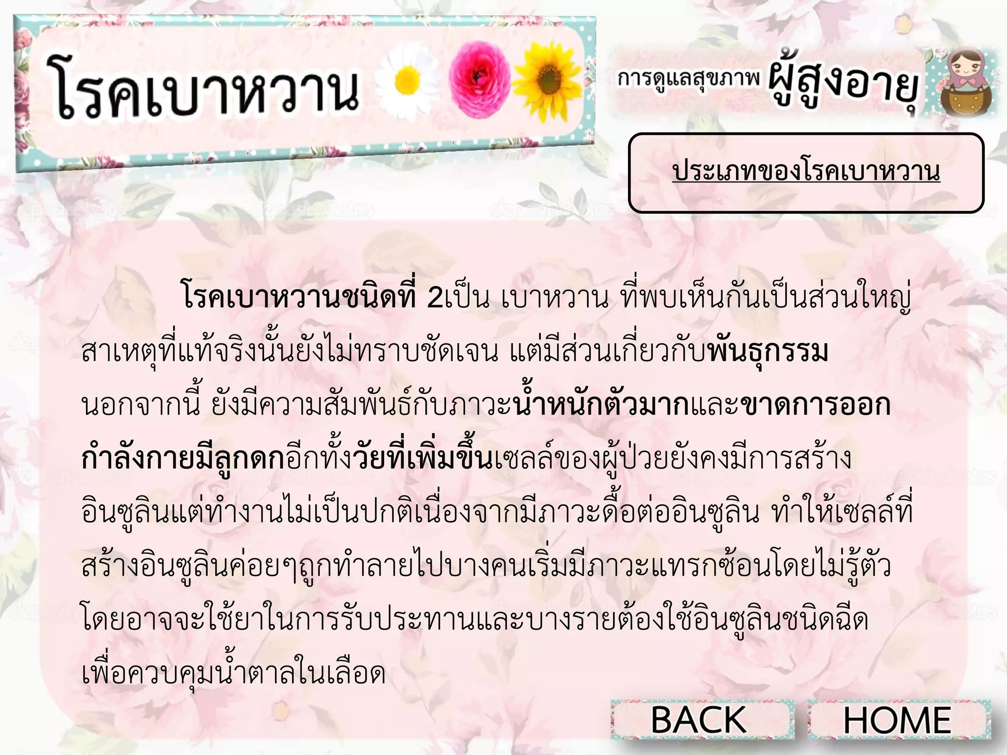 ประเภทของโรคเบาหวาน

โรคเบาหวานชนิดที่ 2เป็น เบาหวาน ที่พบเห็นกันเป็นส่วนใหญ่
สาเหตุที่แท้จริงนั้นยังไม่ทราบชัดเจน แต่มีส่วนเกี่ยวกับพันธุกรรม
นอกจากนี้ ยังมีความสัมพันธ์กับภาวะน้าหนักตัวมากและขาดการออก
กาลังกายมีลูกดกอีกทั้งวัยที่เพิ่มขึ้นเซลล์ของผู้ป่วยยังคงมีการสร้าง
อินซูลินแต่ทางานไม่เป็นปกติเนื่องจากมีภาวะดื้อต่ออินซูลิน ทาให้เซลล์ที่
สร้างอินซูลินค่อยๆถูกทาลายไปบางคนเริ่มมีภาวะแทรกซ้อนโดยไม่รู้ตัว
โดยอาจจะใช้ยาในการรับประทานและบางรายต้องใช้อินซูลินชนิดฉีด
เพื่อควบคุมน้าตาลในเลือด

 