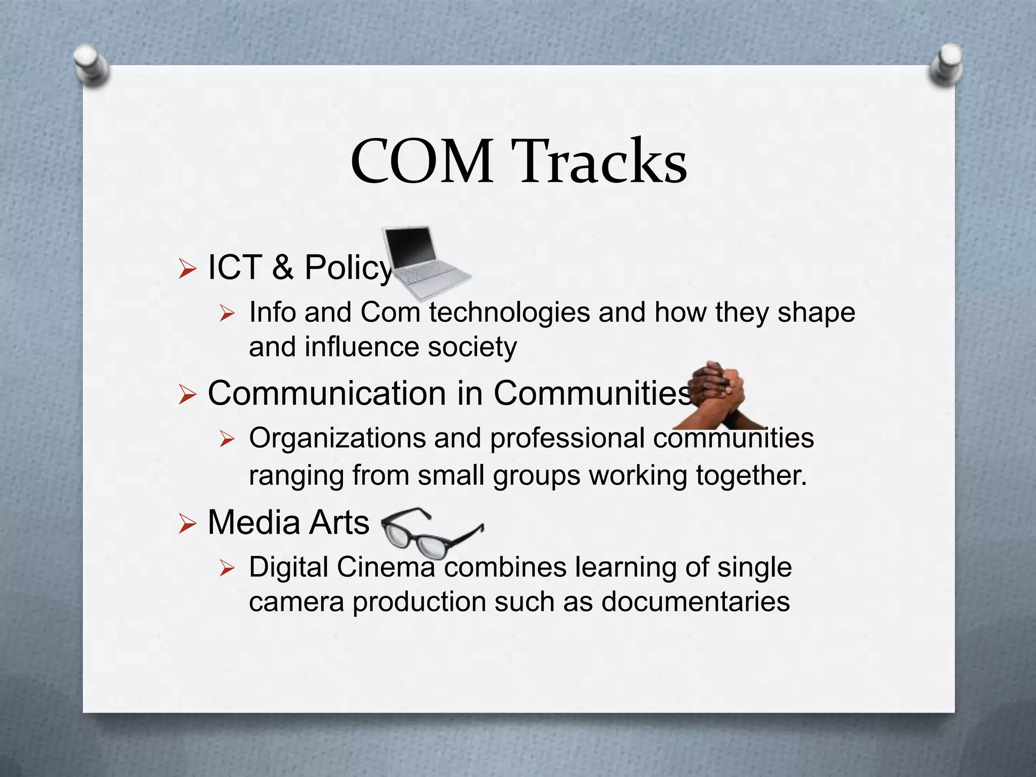 COM Tracks
 ICT & Policy
 Info and Com technologies and how they shape
and influence society
 Communication in Communities
 Organizations and professional communities
ranging from small groups working together.
 Media Arts
 Digital Cinema combines learning of single
camera production such as documentaries
 