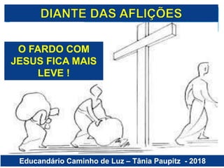 Educandário Caminho de Luz – Tânia Paupitz - 2018
O FARDO COM
JESUS FICA MAIS
LEVE !
 