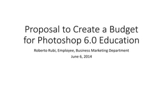 Proposal to Create a Budget
for Photoshop 6.0 Education
Roberto Rubi, Employee, Business Marketing Department
June 6, 2014
 