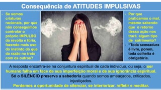 A resposta encontra-se na conjuntura espiritual de cada indivíduo, ou seja, o ser
humano falha em face de sua imperfeição moral e de sua ignorância espiritual.
Só o SILÊNCIO preserva a sabedoria quando somos ameaçados, criticados,
injustiçados.
Perdemos a oportunidade de silenciar, se interiorizar, refletir e meditar.
- Se somos
criaturas
racionais, por que
não conseguimos
controlar o
próprio IMPULSO
da revolta e fúria,
fazendo mais uso
do instinto do que
da razão no trato
com os outros?
- Por que
praticamos o mal,
mesmo sabendo
que o retorno
dessa ação nos
trará algum tipo
de sofrimento?
- “Toda semeadura
é livre, porem,
toda colheita é
obrigatória.
 