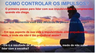 - O primeiro passo para lidar com sua impulsividade é compreender
quando ela chega.
- Em que momentos você está deixando de pensar antes de agir?
- Em que aspecto da sua vida a impulsividade está prejudicando
mais, e onde ela não é tão prejudicial assim?
- Ela é o resultado de ansiedade, nervosismo, medo de não saber
lidar com a escolha?
 