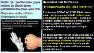 Se SOMOS IMPACIENTES, busquemos o
exercício da PACIÊNCIA, se agressivos e
impulsivos, procuremos a gentileza e a
amorosidade.
Que a nossa frase favorita seja:
“PRECISO PENSAR MELHOR A RESPEITO..”
Precisamos TOMAR AS REDEAS da nossa
vida, sempre que a vontade de fazer algo
sem pensar se apodera de nós – como por
exemplo: gastos excessivos, compras por
impulso, comer ou beber de forma
exagerada, ferir e magoar pessoas que
amamos..
Se conseguirmos vencer nossos ímpetos no
momento de fazer um gasto desnecessário,
nos sentiremos aliviados ao perceber que
de fato não precisávamos de mais par de
sapatos, uma blusa, um vestido novo, um
celular novo, etc.
 