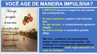 - O IMPULSO nos leva a reagirmos sem pensar
nas consequências.
- Na ação impulsiva: a palavra mal colocada
fere,
- No agir abrupto: o comportamento agressivo
magoa,
- Na critica mordaz: o comentário pesado
aflige.
- Não raro, acabamos nos arrependendo
destas destas atitudes impensadas, não
avaliando as consequências, especialmente
diante de embates, onde “egos disputam um
lugar de destaque”.
 