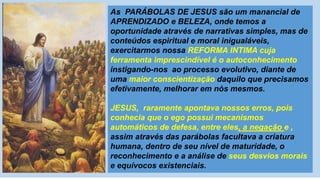 As PARÁBOLAS DE JESUS são um manancial de
APRENDIZADO e BELEZA, onde temos a
oportunidade através de narrativas simples, mas de
conteúdos espiritual e moral inigualáveis,
exercitarmos nossa REFORMA INTIMA cuja
ferramenta imprescindível é o autoconhecimento
instigando-nos ao processo evolutivo, diante de
uma maior conscientização daquilo que precisamos
efetivamente, melhorar em nós mesmos.
JESUS, raramente apontava nossos erros, pois
conhecia que o ego possui mecanismos
automáticos de defesa, entre eles, a negação e ,
assim através das parábolas facultava a criatura
humana, dentro de seu nível de maturidade, o
reconhecimento e a análise de seus desvios morais
e equívocos existenciais.
 