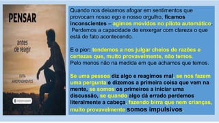 Quando nos deixamos afogar em sentimentos que
provocam nosso ego e nosso orgulho, ficamos
inconscientes – agimos movidos no piloto automático.
Perdemos a capacidade de enxergar com clareza o que
está de fato acontecendo.
E o pior: tendemos a nos julgar cheios de razões e
certezas que, muito provavelmente, não temos.
Pelo menos não na medida em que achamos que temos.
Se uma pessoa diz algo e reagimos mal, se nos fazem
uma pergunta e dizemos a primeira coisa que vem na
mente, se somos os primeiros a iniciar uma
discussão, se quando algo dá errado perdemos
literalmente a cabeça, fazendo birra que nem crianças,
muito provavelmente somos impulsivos.
 