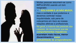 - Muitas pessoas assumem-se como
IMPULSIVAS usando um tom
resignado:
- – “ SOU ASSIM E JÁ NÃO MUDO!,
mas a verdade é que podemos e
devemos controlar nossa
impulsividade, sob pena de
colocarmos em risco as nossas
relações afetivas e profissionais.
- No geral, a maioria das pessoas são
capazes de reconhecer que os
comportamentos impulsivos
acarretam mais riscos, menor
discernimento e maior
probabilidade de arrependimento.
 