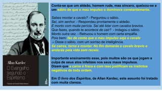 Conta-se que um aldeão, homem rude, mas sincero, queixou-se a
um sábio de que o mau impulso o dominava constantemente.
Sabes montar a cavalo? - Perguntou o sábio.
Sei, sim senhor. - Respondeu prontamente o aldeão.
E monto com muita perícia. Sei até lidar com cavalos bravios.
Que fazes, quando te acontece de cair? - Indagou o sábio.
Monto outra vez. - Retrucou o homem com certa empáfia.
Pois bem: faz de conta que o mau impulso seja o cavalo.
– Disse o sábio, com um sorriso de inteligência.
Se caíres, torna a montar. No fim domarás o cavalo bravio e
andarás pela vida sem receio.
Importante ensinamento esse, pois muitos são os que jogam a
culpa de seus atos infelizes nos seus maus impulsos.
Dizem que a carne é fraca e com isso justificam os instintos
negativos de toda ordem.
Em O livro dos Espíritos, de Allan Kardec, este assunto foi tratado
com muita clareza.
 