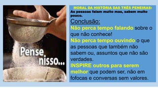 MORAL DA HISTÓRIA DAS TRÊS PENEIRAS:
As pessoas falam muito mas, sabem muito
pouco.
Conclusão:
Não perca tempo falando sobre o
que não conhece!
Não perca tempo ouvindo o que
as pessoas que também não
sabem ou, assuntos que não são
verdades.
INSPIRE outros para serem
melhor que podem ser, não em
fofocas e conversas sem valores.
 