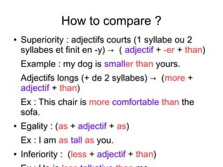 How to compare ?
● Superiority : adjectifs courts (1 syllabe ou 2
syllabes et finit en -y) → ( adjectif + -er + than)
Example : my dog is smaller than yours.
Adjectifs longs (+ de 2 syllabes) → (more +
adjectif + than)
Ex : This chair is more comfortable than the
sofa.
● Egality : (as + adjectif + as)
Ex : I am as tall as you.
● Inferiority : (less + adjectif + than)
 