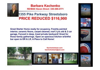 Barbara Kachenko
                 RE/MAX Haven Direct: 330-388-2771

        1355 Pike Parkway Streetsboro
        PRICE REDUCED $116,900

Great Starter Home ready for ocupancy. Freshly painted
interior, ceramic floors, carpet cleaned, roof 3 yrs old & 2 car
garage. Fenced in deep, treed private backyard! Great for
those family gatherings. Open an spacious kitchen w/brkfst
bar open to DR & LR. A Place to Call Home!


                                      Kachenkoteam.com
                                    kachenkoteam@aol.com




                                                1
 