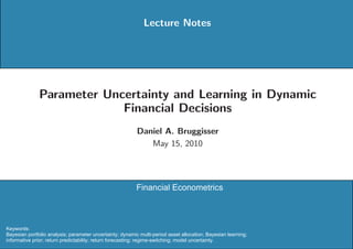Lecture Notes




              Parameter Uncertainty and Learning in Dynamic
                           Financial Decisions
                                                           Daniel A. Bruggisser
                                                              May 15, 2010




                                                          Financial Econometrics



Keywords:
Bayesian portfolio analysis; parameter uncertainty; dynamic multi-period asset allocation; Bayesian learning;
informative prior; return predictability; return forecasting; regime-switching; model uncertainty.
 