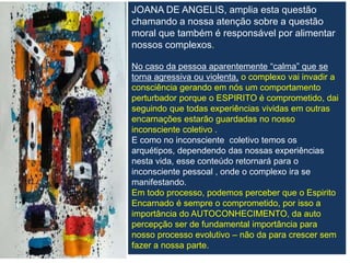 JOANA DE ANGELIS, amplia esta questão
chamando a nossa atenção sobre a questão
moral que também é responsável por alimentar
nossos complexos.
No caso da pessoa aparentemente “calma” que se
torna agressiva ou violenta, o complexo vai invadir a
consciência gerando em nós um comportamento
perturbador porque o ESPIRITO é comprometido, dai
seguindo que todas experiências vividas em outras
encarnações estarão guardadas no nosso
inconsciente coletivo .
E como no inconsciente coletivo temos os
arquétipos, dependendo das nossas experiências
nesta vida, esse conteúdo retornará para o
inconsciente pessoal , onde o complexo ira se
manifestando.
Em todo processo, podemos perceber que o Espirito
Encarnado é sempre o comprometido, por isso a
importância do AUTOCONHECIMENTO, da auto
percepção ser de fundamental importância para
nosso processo evolutivo – não da para crescer sem
fazer a nossa parte.
 