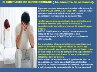 O COMPLEXO DE INFERIORIDADE ( Ao encontro de si mesmo).
Algumas pessoas sentem-se tomadas pela sensação
de DESVALOR e BAIXA AUTOESTIMA, considerando
que nada que façam dará certo, pois não se
consideram merecedoras ou competentes.
Muitas vezes, estes complexos são construídos no
ambiente familiar, pela critica sistemática e
desvalorização durante o processo de aprendizagem
(régua).
O EGO fragiliza-se, e a pessoa passa a se sentir
incapaz de maiores enfrentamentos, pois
constantemente é CONSTELADO o complexo de
inferioridade.
Por outro lado, alguns acreditam-se superiores aos
outros e cobram atenção especial, as vezes, até
mesmo impondo seus caprichos, sem se darem conta
de que estão a mercê do complexo de superioridade,
que torna distorcida a forma de ver a vida e de se
relacionar com os outros.
O complexo de superioridade é igualmente feito de
aprendizagem, neste caso destituída de limites,
cercada de mimos e vontade excessivas, a prejudicar
a estruturação da personalidade de forma saudável.
 