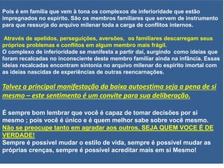 Pois é em família que vem à tona os complexos de inferioridade que estão
impregnados no espírito. São os membros familiares que servem de instrumento
para que ressurja do arquivo milenar toda a carga de conflitos internos.
Através de apelidos, perseguições, aversões, os familiares descarregam seus
próprios problemas e conflitos em algum membro mais frágil.
O complexo de inferioridade se manifesta a partir daí, surgindo como ideias que
foram recalcadas no inconsciente deste membro familiar ainda na infância. Essas
ideias recalcadas encontram sintonia no arquivo milenar do espírito imortal com
as ideias nascidas de experiências de outras reencarnações.
Talvez a principal manifestação da baixa autoestima seja a pena de si
mesmo – este sentimento é um convite para sua deliberação.
É sempre bom lembrar que você é capaz de tomar decisões por si
mesmo ; pois você é único e é quem melhor sabe sobre você mesmo.
Não se preocupe tanto em agradar aos outros, SEJA QUEM VOCE É DE
VERDADE!
Sempre é possível mudar o estilo de vida, sempre é possível mudar as
próprias crenças, sempre é possível acreditar mais em si Mesmo!
 